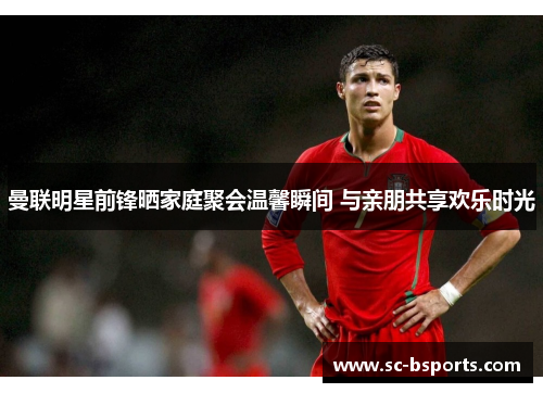 曼联明星前锋晒家庭聚会温馨瞬间 与亲朋共享欢乐时光 曼联明星前锋晒家庭聚会温馨瞬间 与亲朋共享欢乐时光