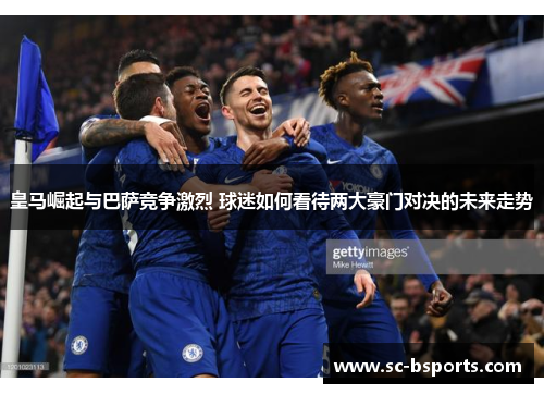 皇马崛起与巴萨竞争激烈 球迷如何看待两大豪门对决的未来走势 皇马崛起与巴萨竞争激烈 球迷如何看待两大豪门对决的未来走势