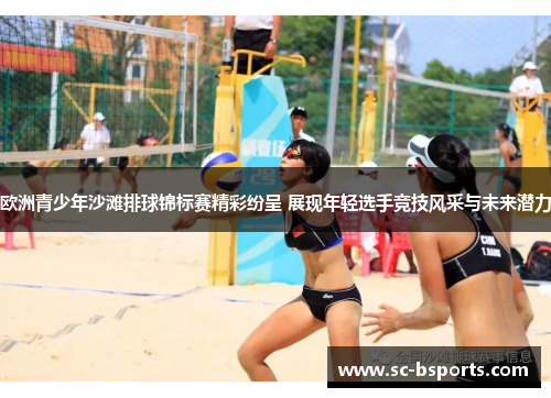 欧洲青少年沙滩排球锦标赛精彩纷呈 展现年轻选手竞技风采与未来潜力