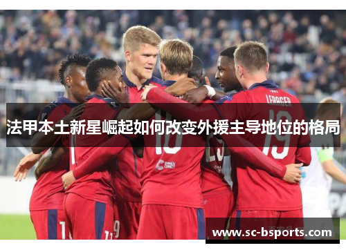 法甲本土新星崛起如何改变外援主导地位的格局
