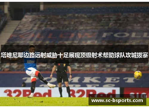 塔维尼耶边路远射威胁十足展现顶级射术帮助球队攻城拔寨 塔维尼耶边路远射威胁十足展现顶级射术帮助球队攻城拔寨