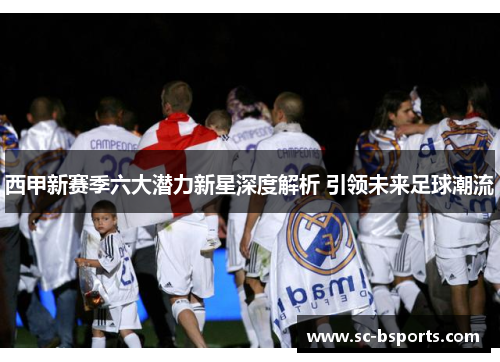 西甲新赛季六大潜力新星深度解析 引领未来足球潮流