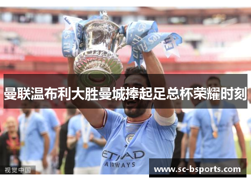 曼联温布利大胜曼城捧起足总杯荣耀时刻